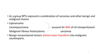 • As a group RPTs represent a combination of sarcomas and other benign and
malignant lesions
• Liposarcoma
Leiomyosarcoma account for 80% of all retroperitoneal
Malignant fibrous histiocytoma sarcomas
• Benign mesenchymal tumors almost never transform into malignant
counterparts.
5
 