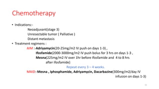 Chemotherapy
• Indications:-
Neoadjuvant(stage 3)
Unresectable tumor ( Palliative )
Distant metastasis
• Treatment regimens :
AIM :-Adriyamycin(20-25mg/m2 IV push on days 1-3) ,
Ifosfamide(2000-3000mg/m2 IV push bolus for 3 hrs on days 1-3 ,
Mesna(225mg/m2 IV over 1hr before Ifosfamide and 4 to 8 hrs
after ifosfamide)
Repeat every 3 – 4 weeks.
MAID:-Mesna , Iphosphamide, Adriyamycin, Dacarbazine(300mg/m2/day IV
infusion on days 1-3)
52
 