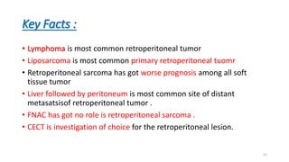 Key Facts :
• Lymphoma is most common retroperitoneal tumor
• Liposarcoma is most common primary retroperitoneal tuomr
• Retroperitoneal sarcoma has got worse prognosis among all soft
tissue tumor
• Liver followed by peritoneum is most common site of distant
metasatsisof retroperitoneal tumor .
• FNAC has got no role is retroperitoneal sarcoma .
• CECT is investigation of choice for the retroperitoneal lesion.
55
 