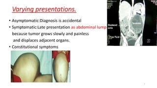Varying presentations.
• Asymptomatic:Diagnosis is accidental
• Symptomatic:Late presentation as abdominal lump
because tumor grows slowly and painless
and displaces adjacent organs.
• Constitutional symptoms
7
 