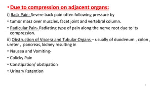 •Due to compression on adjacent organs:
i) Back Pain- Severe back pain often following pressure by
• tumor mass over muscles, facet joint and vertebral column.
• Radicular Pain- Radiating type of pain along the nerve root due to its
compression.
ii) Obstruction of Viscera and Tubular Organs – usually of duodenum , colon ,
ureter , pancreas, kidney resulting in
• Nausea and Vomiting-
• Colicky Pain
• Constipation/ obstipation
• Urinary Retention
8
 