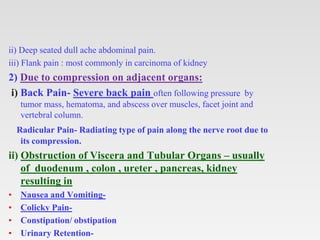 ii) Deep seated dull ache abdominal pain.
iii) Flank pain : most commonly in carcinoma of kidney
2) Due to compression on adjacent organs:
i) Back Pain- Severe back pain often following pressure by
tumor mass, hematoma, and abscess over muscles, facet joint and
vertebral column.
Radicular Pain- Radiating type of pain along the nerve root due to
its compression.
ii) Obstruction of Viscera and Tubular Organs – usually
of duodenum , colon , ureter , pancreas, kidney
resulting in
• Nausea and Vomiting-
• Colicky Pain-
• Constipation/ obstipation
• Urinary Retention-
 