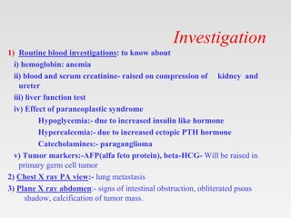 Investigation
1) Routine blood investigations: to know about
i) hemoglobin: anemia
ii) blood and serum creatinine- raised on compression of kidney and
ureter
iii) liver function test
iv) Effect of paraneoplastic syndrome
Hypoglycemia:- due to increased insulin like hormone
Hypercalcemia:- due to increased ectopic PTH hormone
Catecholamines:- paraganglioma
v) Tumor markers:-AFP(alfa feto protein), beta-HCG- Will be raised in
primary germ cell tumor
2) Chest X ray PA view:- lung metastasis
3) Plane X ray abdomen:- signs of intestinal obstruction, obliterated psoas
shadow, calcification of tumor mass.
 