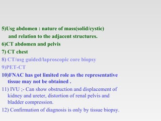 5)Usg abdomen : nature of mass(solid/cystic)
and relation to the adjacent structures.
6)CT abdomen and pelvis
7) CT chest
8) CT/usg guided/laproscopic core biopsy
9)PET-CT
10)FNAC has got limited role as the representative
tissue may not be obtained .
11) IVU ;- Can show obstruction and displacement of
kidney and ureter, distortion of renal pelvis and
bladder compression.
12) Confirmation of diagnosis is only by tissue biopsy.
 