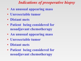 Indications of preoperative biopsy
• An unusual appearing mass
• Unresectable tumor
• Distant mets
• Patient being considered for
neoadjuvant chemotherapy
• An unusual appearing mass
• Unresectable tumor
• Distant mets
• Patient being considered for
neoadjuvant chemotherapy
 