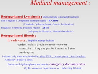 Medical management :
Retroperitoneal Lymphoma : Chemotherapy is principal treatment
Non Hodgkins’s Lymphoma treatment regime – R-CHOP
( Rituximab, Cyclophosphamide, Oncovin, Predinisolone)
Hodgkin’s lymphoma treatment regime – ABVD
( Adriyamycin, Bleomycin, Vinblastin,Dacarbazin )
Retroperitoneal fibrosis :
In early cases : Empirical therapy includes
corticosteroids : predinisolone for one year
tamoxifen : 10 mg day per for 6 month to 3 year
azathioprine
indicated only when associated with raised ESR , Leucocytosis , Anti-Nuclear
Antibody Positive cases
Patients with hydronephrosis and uremia- Emergency decompression
(by Per-cutaneous Nephrostomy or Indwelling DJ stent.)
 