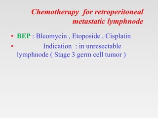 Chemotherapy for retroperitoneal
metastatic lymphnode
• BEP : Bleomycin , Etoposide , Cisplatin
• Indication : in unresectable
lymphnode ( Stage 3 germ cell tumor )
 