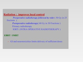Radiation : improves local control
Preoperative radiotherapy followed by wide ( 50 Gy in 25
fractions ).
Postoperative radiotherapy( 60 Gy in 30 Fractions )
Primary radiotherapy
IORT ( INTRA OPERATIVE RADIOTHERAPY )
EBRT / IMRT
– GI and neurotoxicities limits delivery of sufficient doses
 