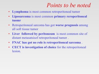 Points to be noted
• Lymphoma is most common retroperitoneal tumor
• Liposarcoma is most common primary reroperitoneal
tuomr
• Retroperitoneal sarcoma has got worse prognosis among
all soft tissue tumor
• Liver followed by peritoneum is most common site of
distant metasatsisof retroperitoneal tumor .
• FNAC has got no role is retroperitoneal sarcoma .
• CECT is investigation of choice for the retroperitoneal
lesion.
 