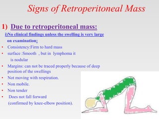 Signs of Retroperitoneal Mass
1) Due to retroperitoneal mass:
i)No clinical findings unless the swelling is very large
on examination:
• Consistency:Firm to hard mass
• surface :Smooth , but in lymphoma it
is nodular
• Margins: can not be traced properly because of deep
position of the swellings
• Not moving with respiration.
• Non mobile.
• Non tender
• Does not fall forward
(confirmed by knee-elbow position).
 