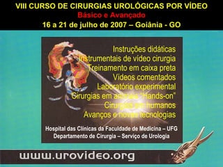 VIII CURSO DE CIRURGIAS UROLÓGICAS POR VÍDEO Básico e Avançado 16 a 21 de julho de 2007 – Goiânia - GO Hospital das Clínicas da Faculdade de Medicina – UFG Departamento de Cirurgia – Serviço de Urologia Instruções didáticas Instrumentais de vídeo cirurgia Treinamento em caixa preta Vídeos comentados Laboratório experimental Cirurgias em animais “Hands-on” Cirurgias em humanos Avanços e novas tecnologias 