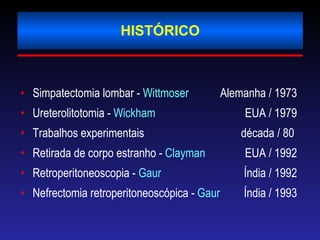 HISTÓRICO Simpatectomia lombar -  Wittmoser   Alemanha / 1973 Ureterolitotomia -  Wickham    EUA / 1979 Trabalhos experimentais  década / 80  Retirada de corpo estranho -  Clayman   EUA / 1992 Retroperitoneoscopia -  Gaur    Índia / 1992 Nefrectomia retroperitoneoscópica -  Gaur    Índia / 1993 