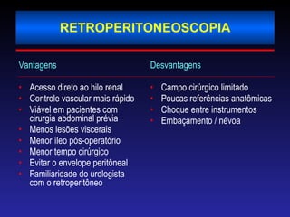 RETROPERITONEOSCOPIA Vantagens  Acesso direto ao hilo renal Controle vascular mais rápido Viável em pacientes com cirurgia abdominal prévia Menos lesões viscerais Menor íleo pós-operatório Menor tempo cirúrgico  Evitar o envelope peritôneal Familiaridade do urologista com o retroperitôneo Desvantagens Campo cirúrgico limitado Poucas referências anatômicas Choque entre instrumentos Embaçamento / névoa  