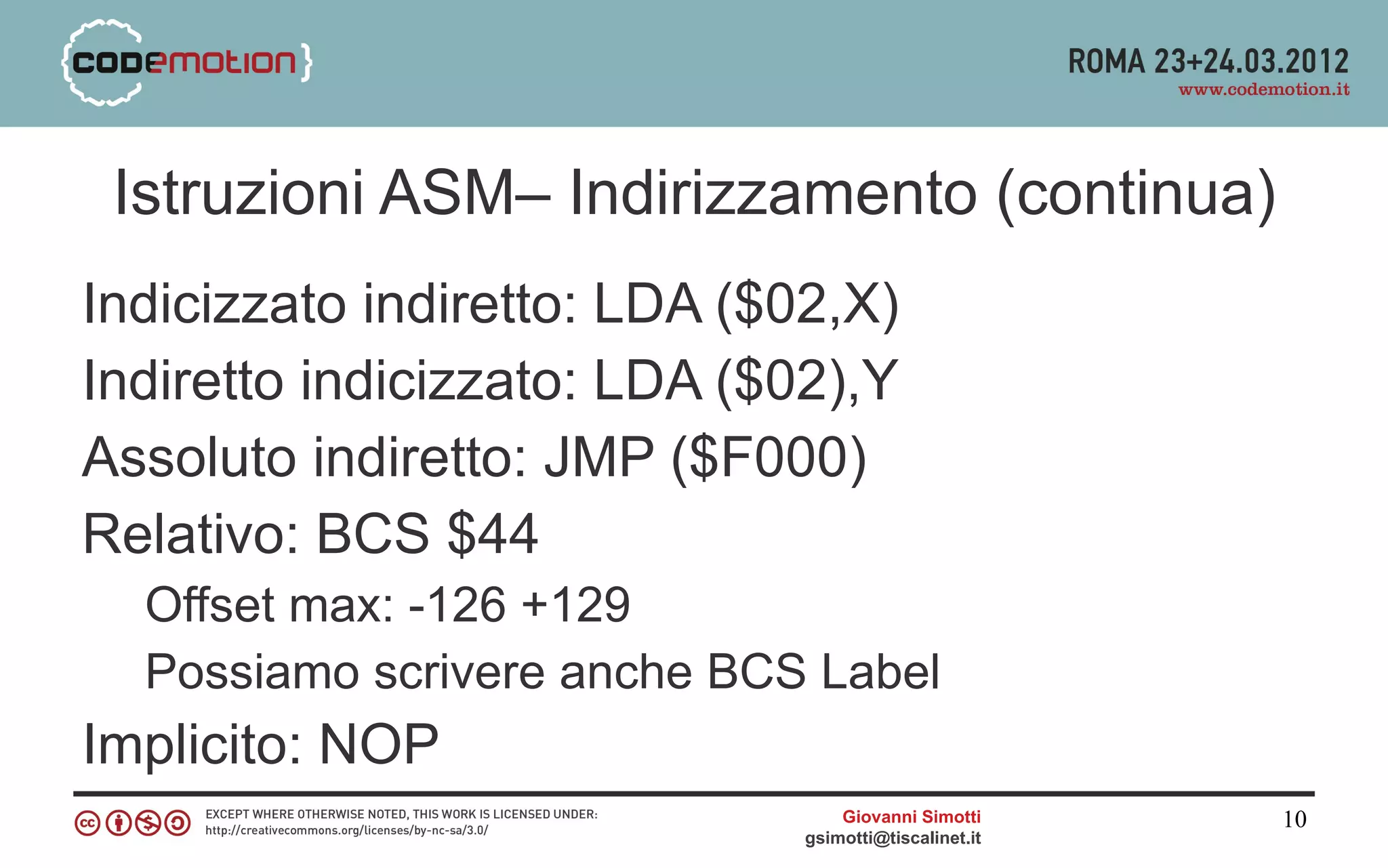 Istruzioni ASM– Indirizzamento (continua)
Indicizzato indiretto: LDA ($02,X)
Indiretto indicizzato: LDA ($02),Y
Assoluto indiretto: JMP ($F000)
Relativo: BCS $44
  Offset max: -126 +129
  Possiamo scrivere anche BCS Label
Implicito: NOP
                                  Giovanni Simotti     10
                              gsimotti@tiscalinet.it
 