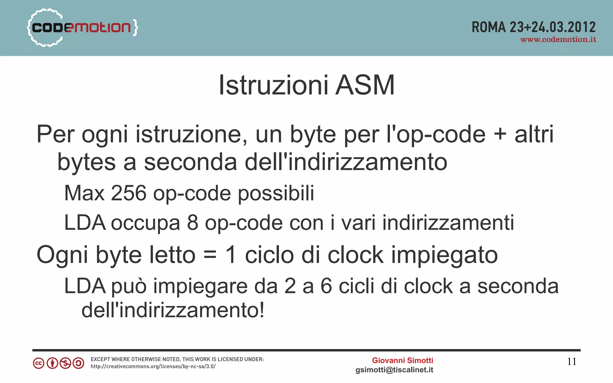 Istruzioni ASM
Per ogni istruzione, un byte per l'op-code + altri
 bytes a seconda dell'indirizzamento
  Max 256 op-code possibili
  LDA occupa 8 op-code con i vari indirizzamenti
Ogni byte letto = 1 ciclo di clock impiegato
  LDA può impiegare da 2 a 6 cicli di clock a seconda
   dell'indirizzamento!

                                    Giovanni Simotti     11
                                gsimotti@tiscalinet.it
 