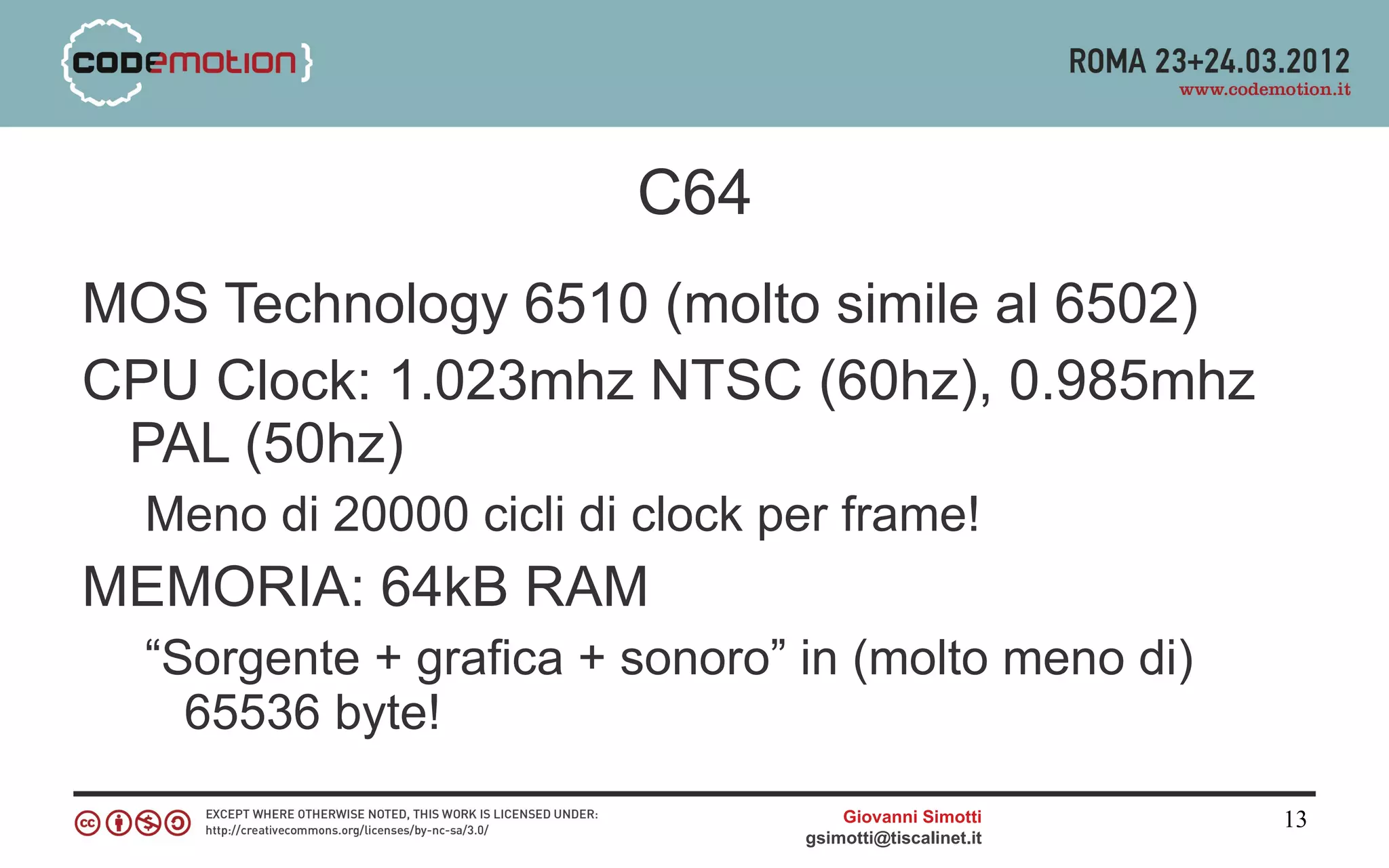 C64
MOS Technology 6510 (molto simile al 6502)
CPU Clock: 1.023mhz NTSC (60hz), 0.985mhz
 PAL (50hz)
  Meno di 20000 cicli di clock per frame!
MEMORIA: 64kB RAM
  “Sorgente + grafica + sonoro” in (molto meno di)
    65536 byte!
                                    Giovanni Simotti     13
                                gsimotti@tiscalinet.it
 