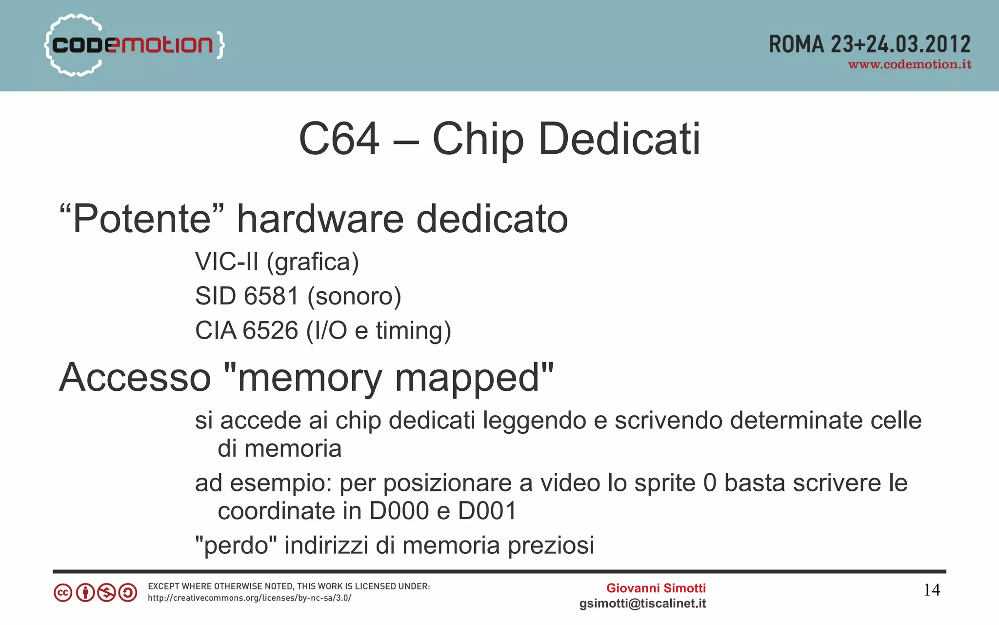 C64 – Chip Dedicati
“Potente” hardware dedicato
       VIC-II (grafica)
       SID 6581 (sonoro)
       CIA 6526 (I/O e timing)

Accesso "memory mapped"
       si accede ai chip dedicati leggendo e scrivendo determinate celle
          di memoria
       ad esempio: per posizionare a video lo sprite 0 basta scrivere le
          coordinate in D000 e D001
       "perdo" indirizzi di memoria preziosi
                                             Giovanni Simotti              14
                                         gsimotti@tiscalinet.it
 