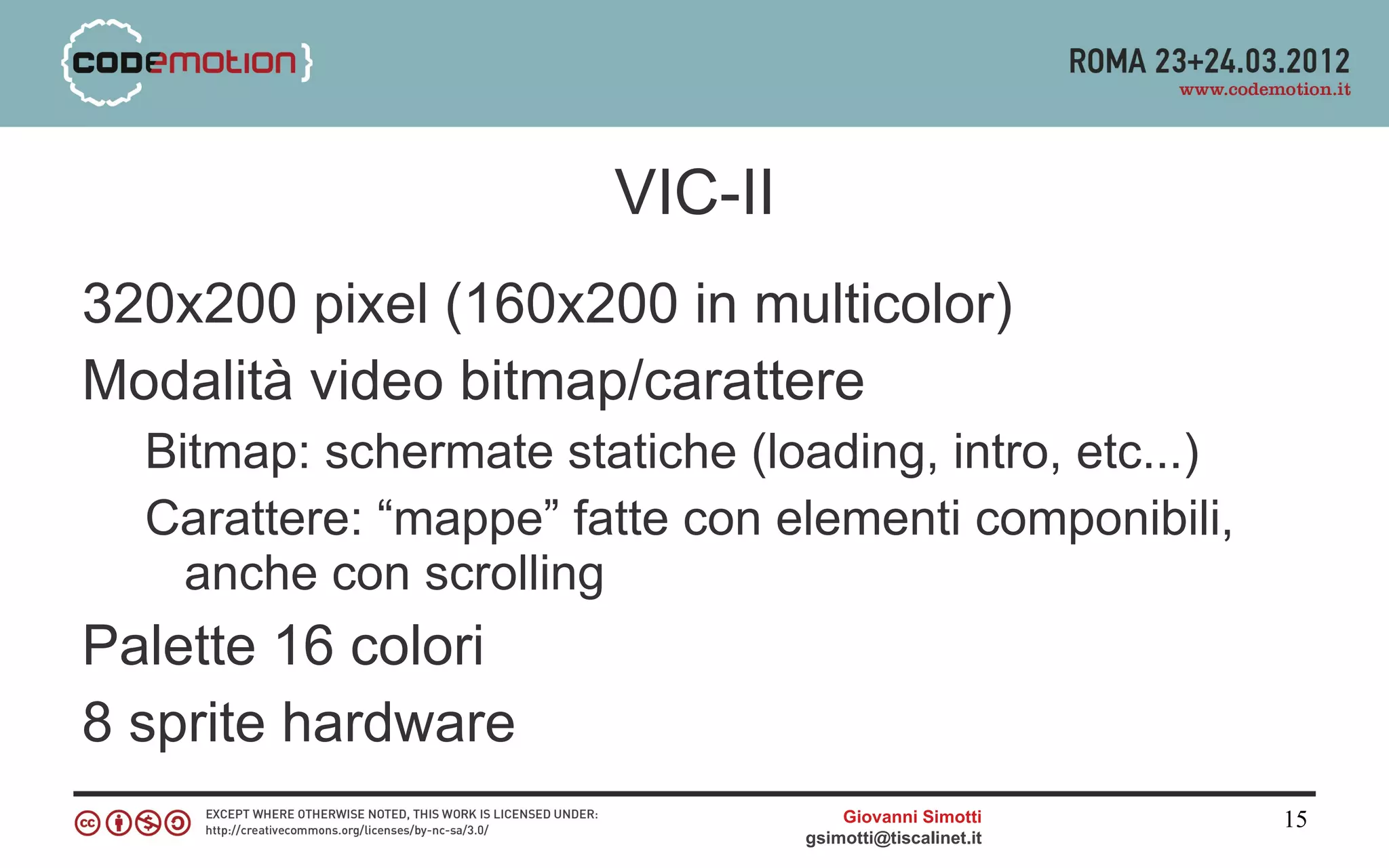 VIC-II
320x200 pixel (160x200 in multicolor)
Modalità video bitmap/carattere
  Bitmap: schermate statiche (loading, intro, etc...)
  Carattere: “mappe” fatte con elementi componibili,
    anche con scrolling
Palette 16 colori
8 sprite hardware
                                    Giovanni Simotti     15
                                gsimotti@tiscalinet.it
 