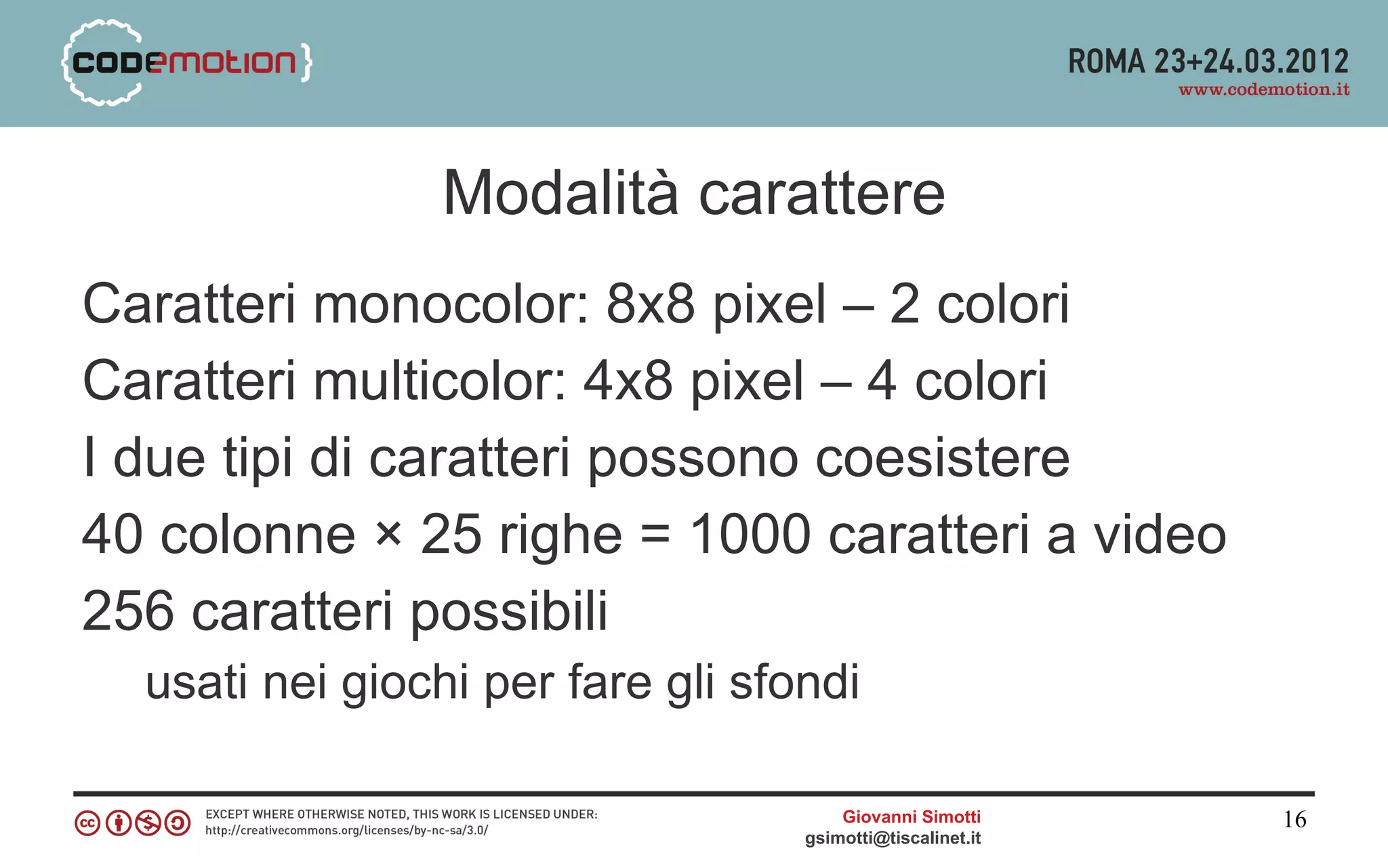 Modalità carattere
Caratteri monocolor: 8x8 pixel – 2 colori
Caratteri multicolor: 4x8 pixel – 4 colori
I due tipi di caratteri possono coesistere
40 colonne × 25 righe = 1000 caratteri a video
256 caratteri possibili
  usati nei giochi per fare gli sfondi

                                       Giovanni Simotti     16
                                   gsimotti@tiscalinet.it
 