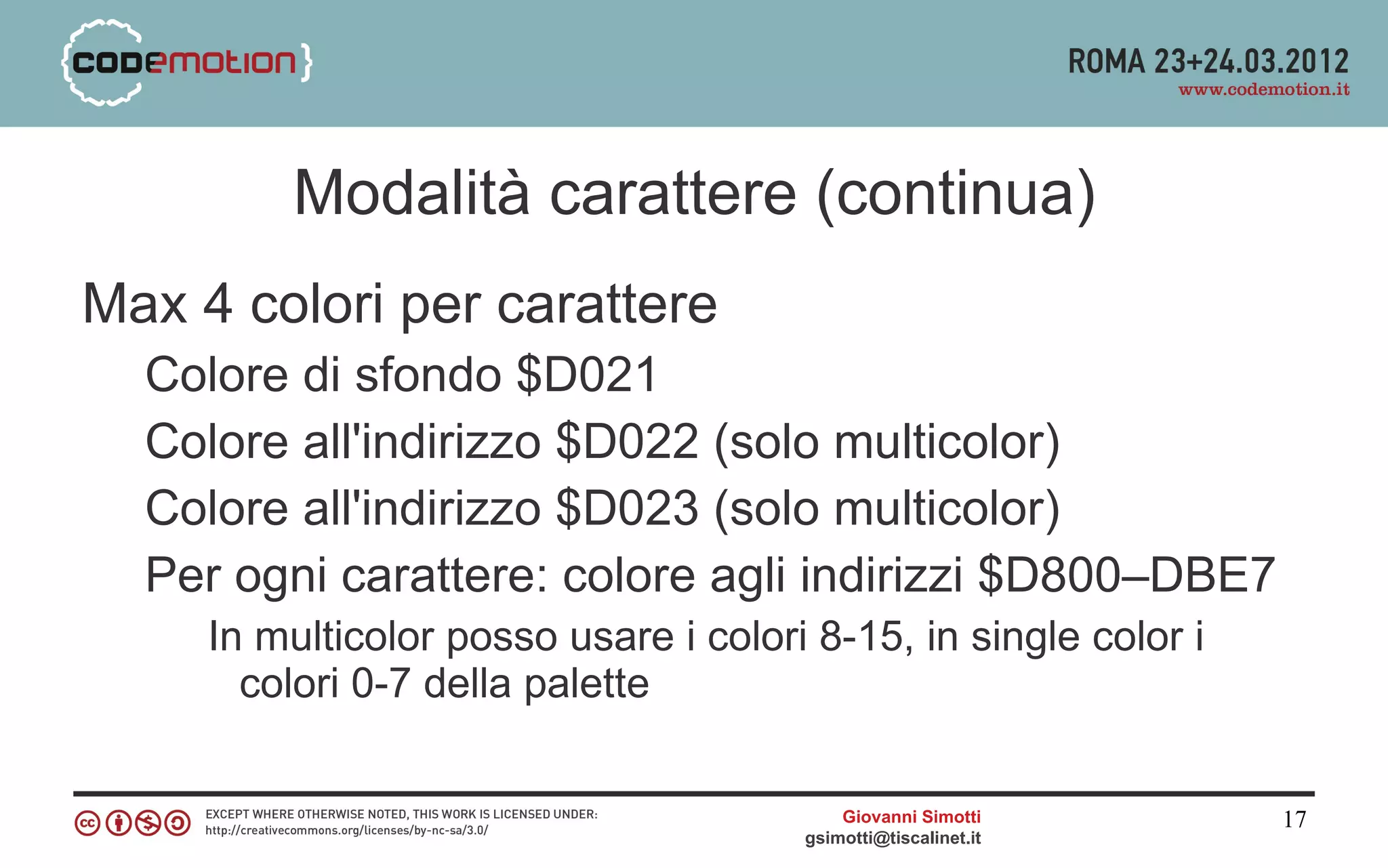 Modalità carattere (continua)
Max 4 colori per carattere
  Colore di sfondo $D021
  Colore all'indirizzo $D022 (solo multicolor)
  Colore all'indirizzo $D023 (solo multicolor)
  Per ogni carattere: colore agli indirizzi $D800–DBE7
     In multicolor posso usare i colori 8-15, in single color i
       colori 0-7 della palette

                                           Giovanni Simotti       17
                                       gsimotti@tiscalinet.it
 