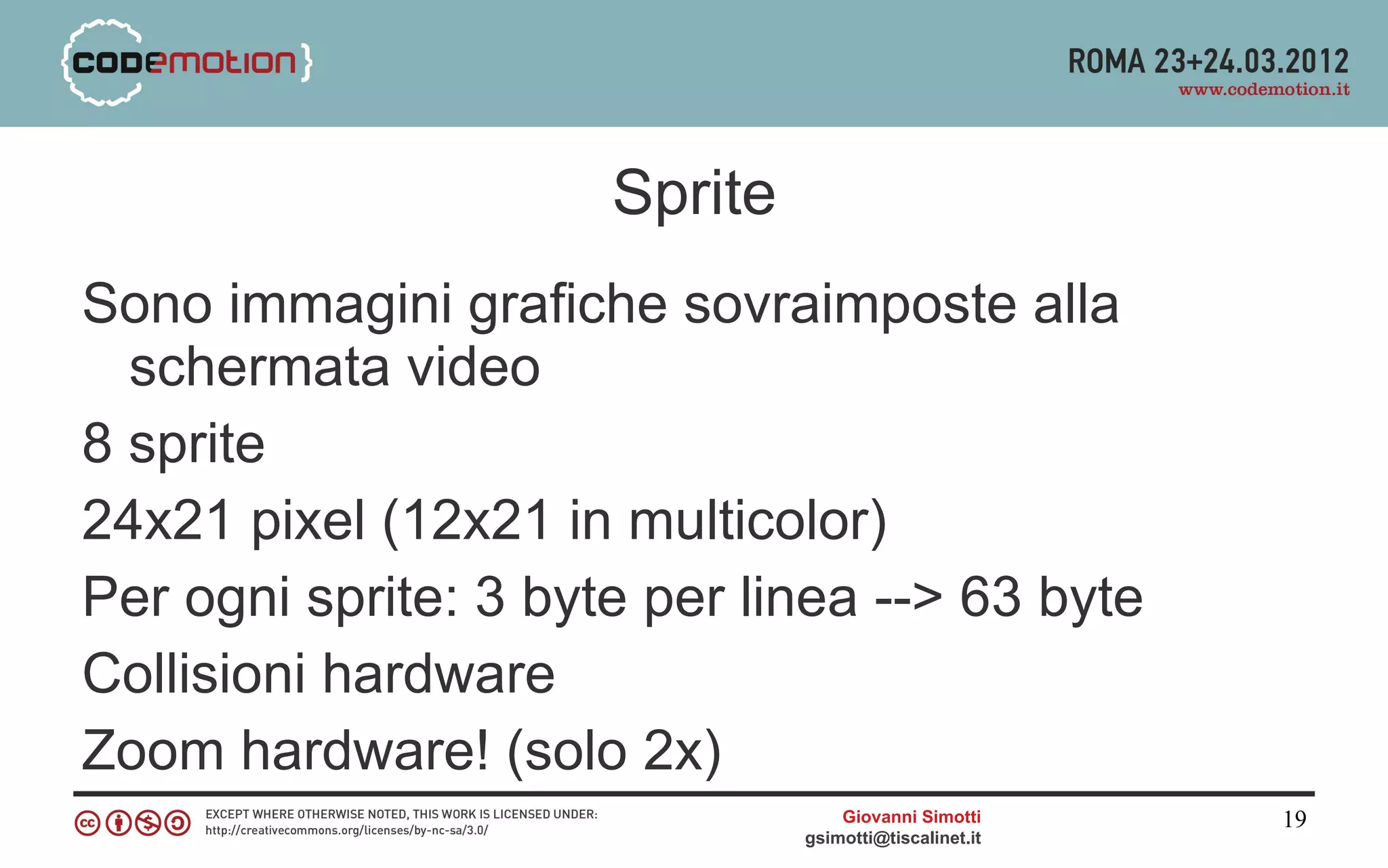 Sprite
Sono immagini grafiche sovraimposte alla
  schermata video
8 sprite
24x21 pixel (12x21 in multicolor)
Per ogni sprite: 3 byte per linea --> 63 byte
Collisioni hardware
Zoom hardware! (solo 2x)
                                   Giovanni Simotti     19
                               gsimotti@tiscalinet.it
 