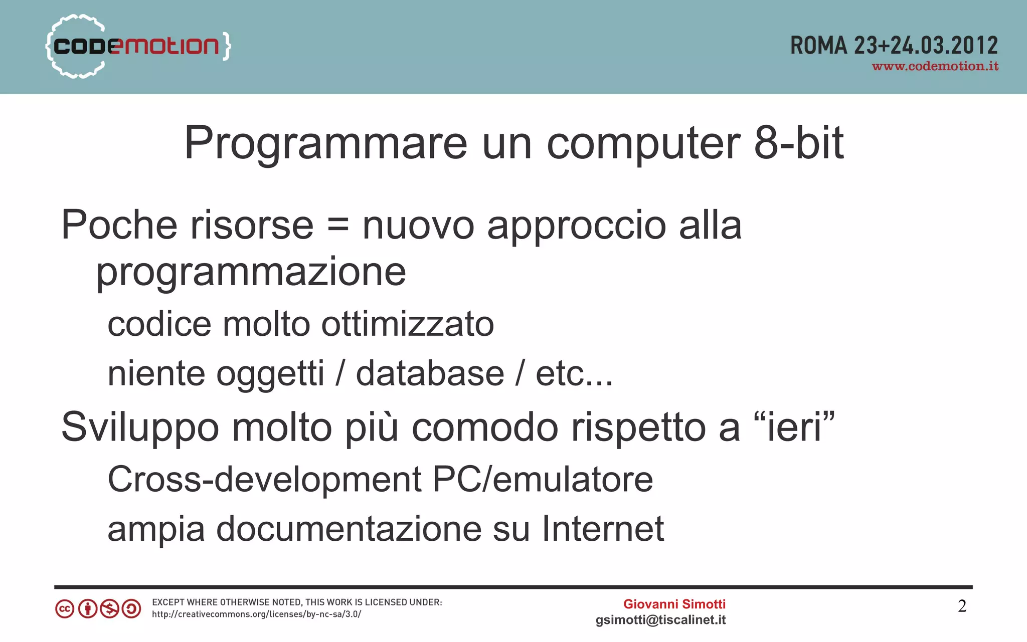 Programmare un computer 8-bit
Poche risorse = nuovo approccio alla
 programmazione
  codice molto ottimizzato
  niente oggetti / database / etc...
Sviluppo molto più comodo rispetto a “ieri”
  Cross-development PC/emulatore
  ampia documentazione su Internet
                                      Giovanni Simotti     2
                                  gsimotti@tiscalinet.it
 