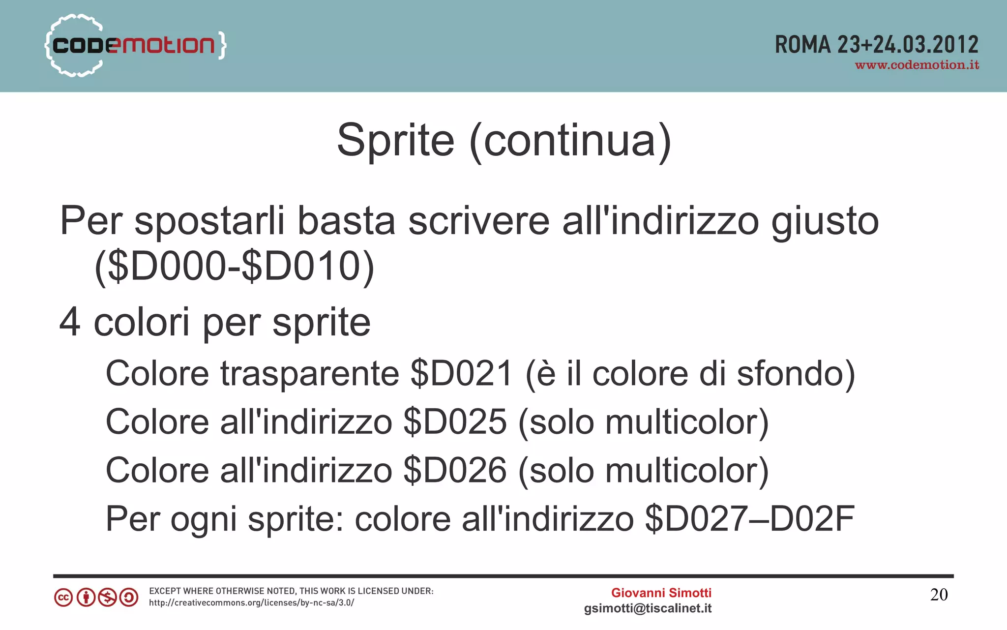 Sprite (continua)
Per spostarli basta scrivere all'indirizzo giusto
  ($D000-$D010)
4 colori per sprite
  Colore trasparente $D021 (è il colore di sfondo)
  Colore all'indirizzo $D025 (solo multicolor)
  Colore all'indirizzo $D026 (solo multicolor)
  Per ogni sprite: colore all'indirizzo $D027–D02F
                                    Giovanni Simotti     20
                                gsimotti@tiscalinet.it
 
