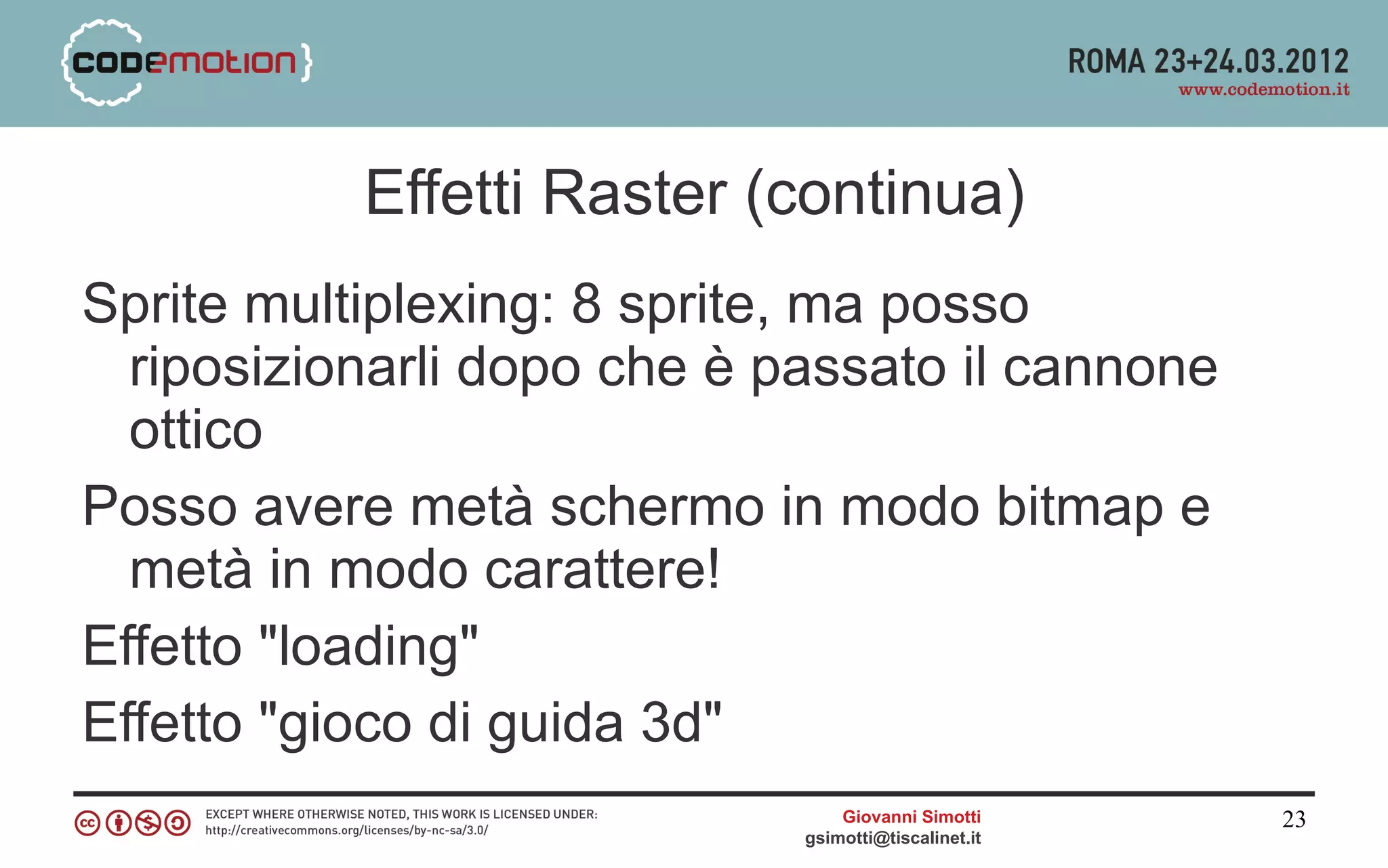 Effetti Raster (continua)
Sprite multiplexing: 8 sprite, ma posso
  riposizionarli dopo che è passato il cannone
  ottico
Posso avere metà schermo in modo bitmap e
  metà in modo carattere!
Effetto "loading"
Effetto "gioco di guida 3d"
                                 Giovanni Simotti     23
                             gsimotti@tiscalinet.it
 