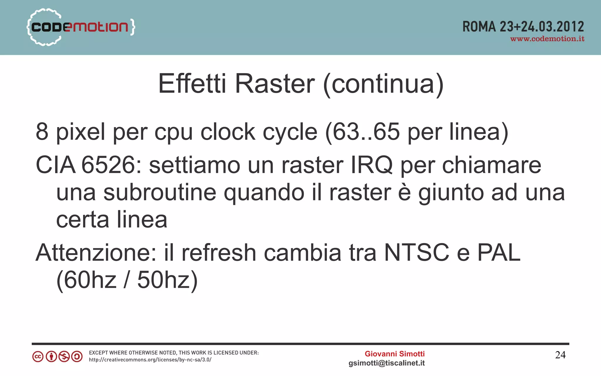 Effetti Raster (continua)
8 pixel per cpu clock cycle (63..65 per linea)
CIA 6526: settiamo un raster IRQ per chiamare
  una subroutine quando il raster è giunto ad una
  certa linea
Attenzione: il refresh cambia tra NTSC e PAL
  (60hz / 50hz)

                                Giovanni Simotti     24
                            gsimotti@tiscalinet.it
 