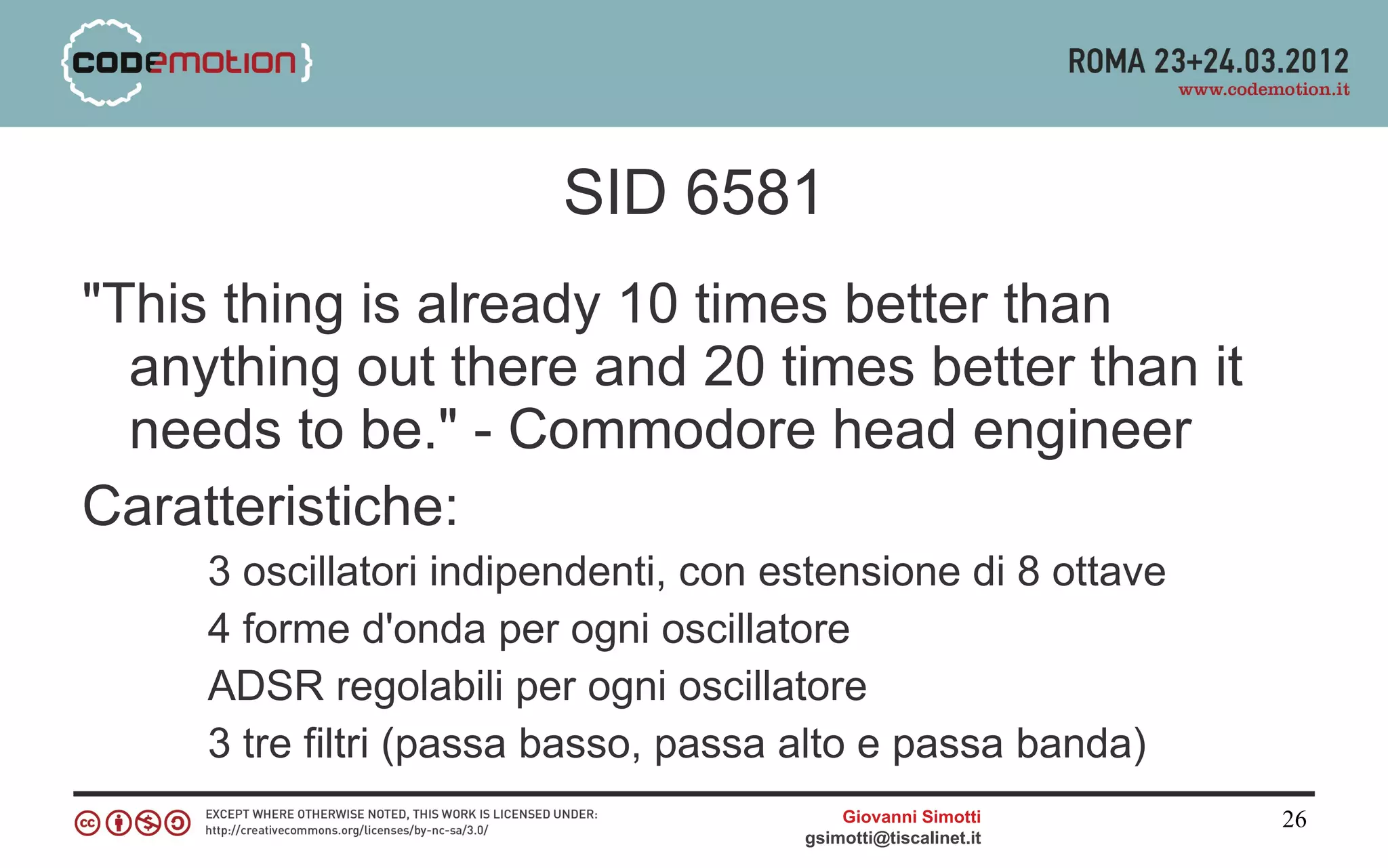 SID 6581
"This thing is already 10 times better than
  anything out there and 20 times better than it
  needs to be." - Commodore head engineer
Caratteristiche:
     3 oscillatori indipendenti, con estensione di 8 ottave
     4 forme d'onda per ogni oscillatore
     ADSR regolabili per ogni oscillatore
     3 tre filtri (passa basso, passa alto e passa banda)
                                          Giovanni Simotti     26
                                      gsimotti@tiscalinet.it
 