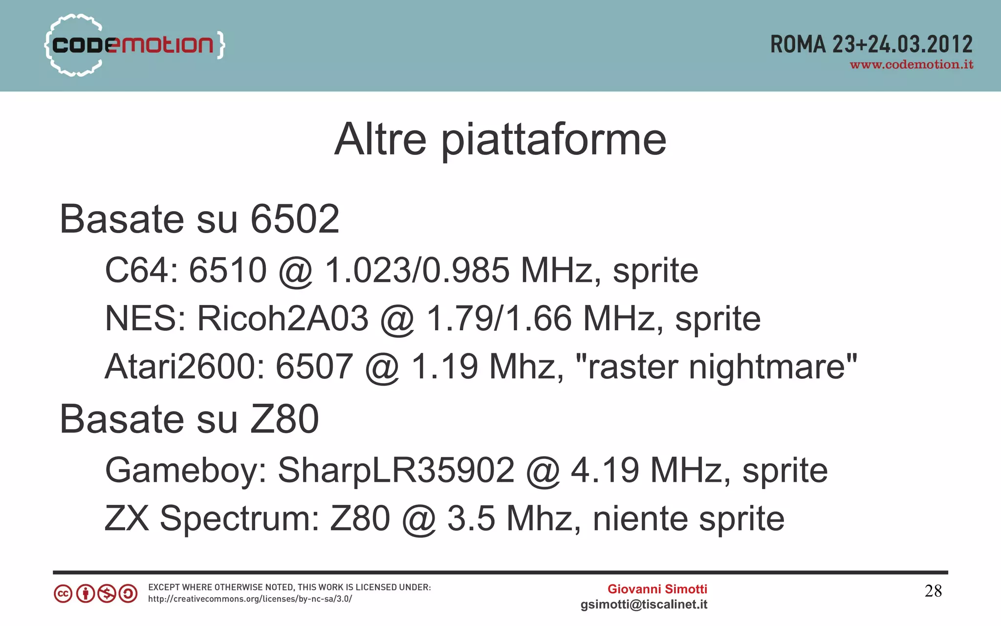 Altre piattaforme
Basate su 6502
  C64: 6510 @ 1.023/0.985 MHz, sprite
  NES: Ricoh2A03 @ 1.79/1.66 MHz, sprite
  Atari2600: 6507 @ 1.19 Mhz, "raster nightmare"
Basate su Z80
  Gameboy: SharpLR35902 @ 4.19 MHz, sprite
  ZX Spectrum: Z80 @ 3.5 Mhz, niente sprite
                                   Giovanni Simotti     28
                               gsimotti@tiscalinet.it
 