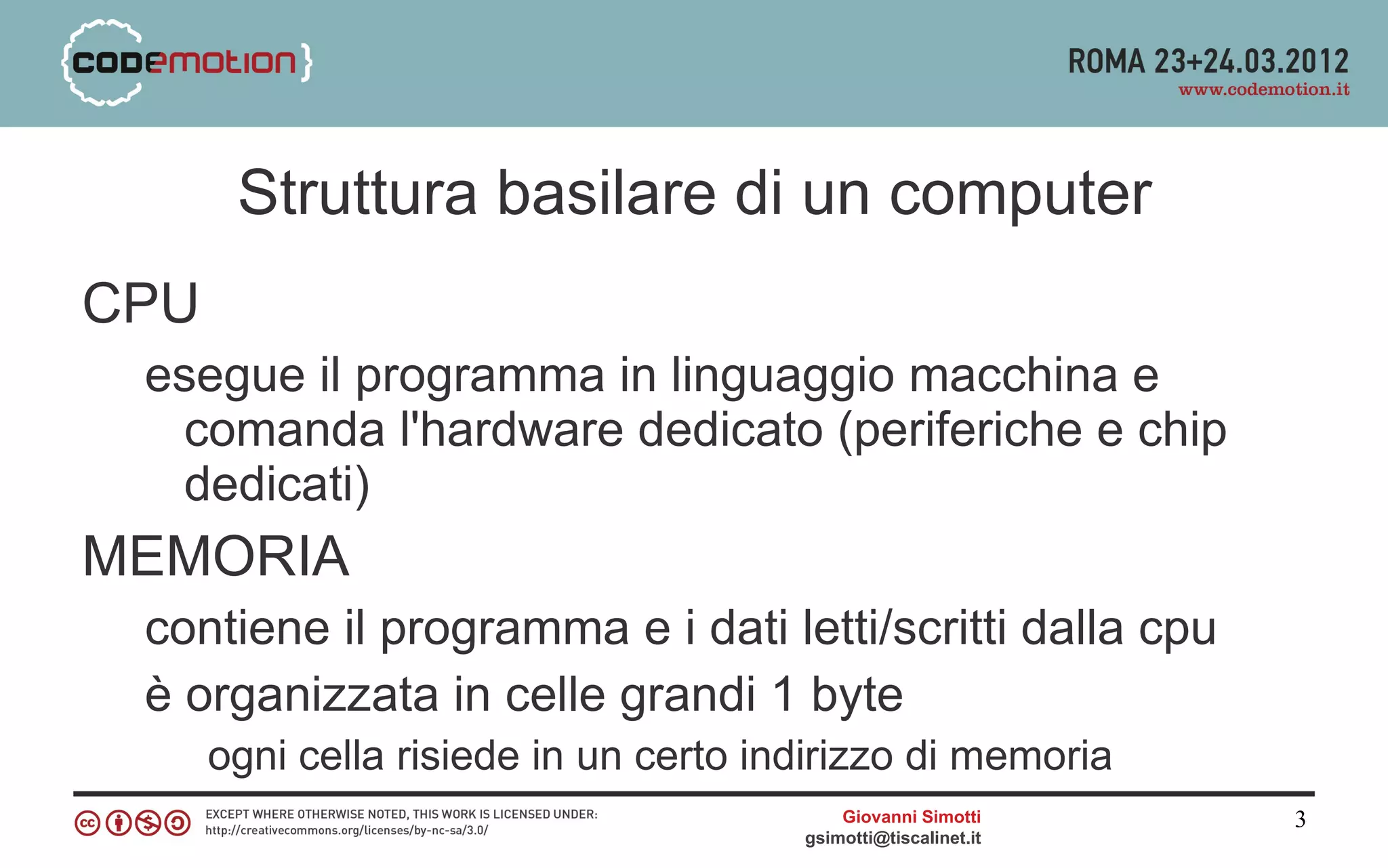 Struttura basilare di un computer
CPU
 esegue il programma in linguaggio macchina e
  comanda l'hardware dedicato (periferiche e chip
  dedicati)
MEMORIA
 contiene il programma e i dati letti/scritti dalla cpu
 è organizzata in celle grandi 1 byte
      ogni cella risiede in un certo indirizzo di memoria
                                           Giovanni Simotti     3
                                       gsimotti@tiscalinet.it
 