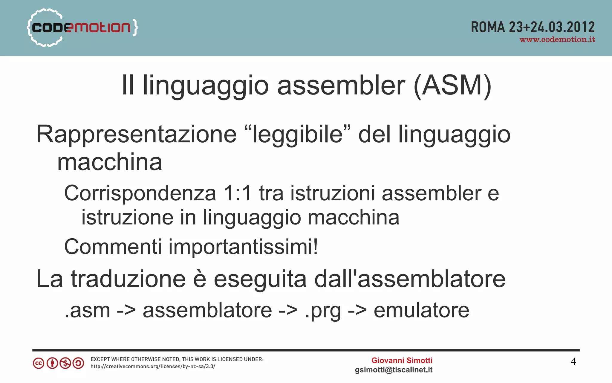 Il linguaggio assembler (ASM)
Rappresentazione “leggibile” del linguaggio
 macchina
  Corrispondenza 1:1 tra istruzioni assembler e
   istruzione in linguaggio macchina
  Commenti importantissimi!
La traduzione è eseguita dall'assemblatore
  .asm -> assemblatore -> .prg -> emulatore

                                    Giovanni Simotti     4
                                gsimotti@tiscalinet.it
 