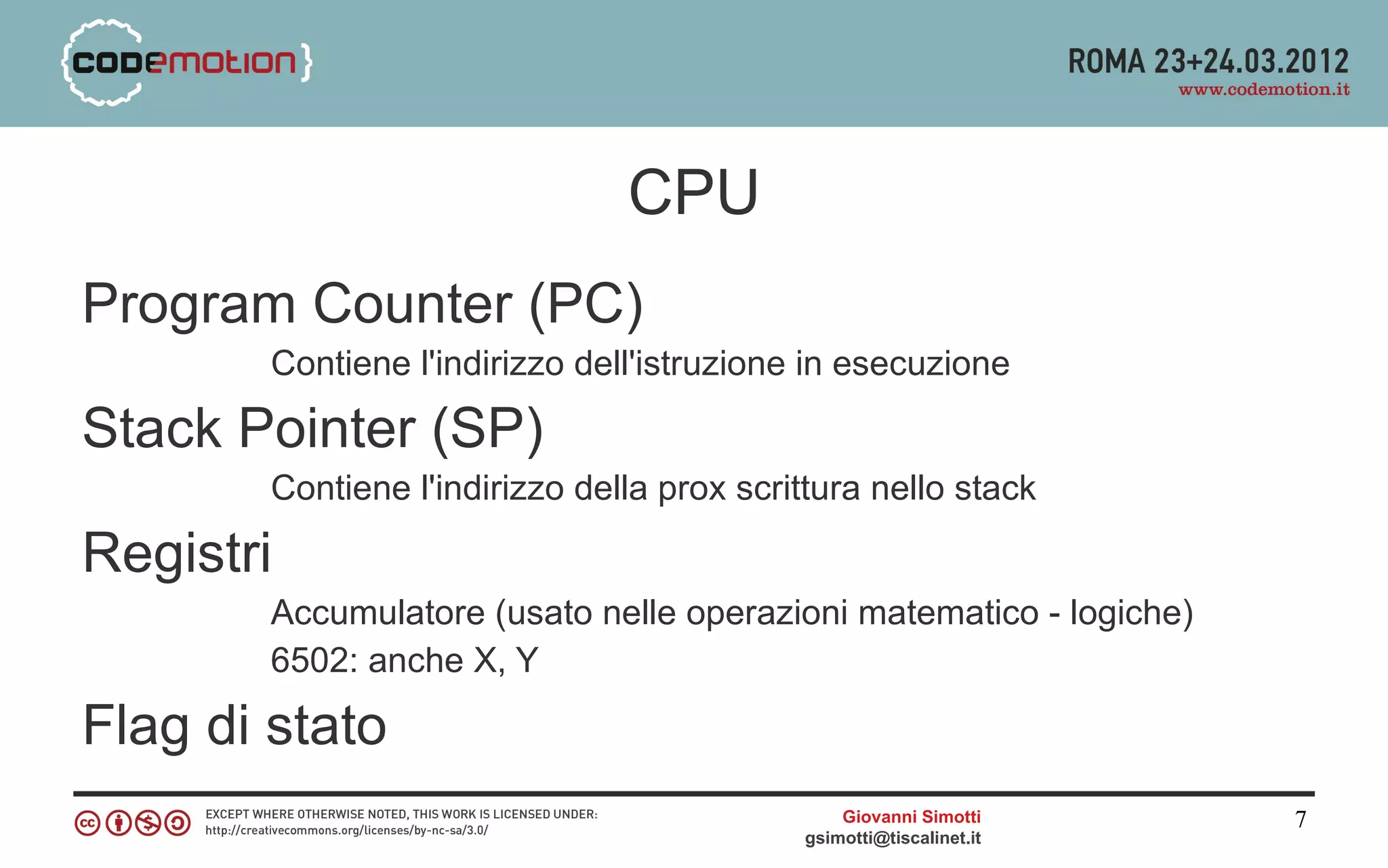 CPU
Program Counter (PC)
        Contiene l'indirizzo dell'istruzione in esecuzione

Stack Pointer (SP)
        Contiene l'indirizzo della prox scrittura nello stack

Registri
        Accumulatore (usato nelle operazioni matematico - logiche)
        6502: anche X, Y

Flag di stato
                                                Giovanni Simotti     7
                                            gsimotti@tiscalinet.it
 