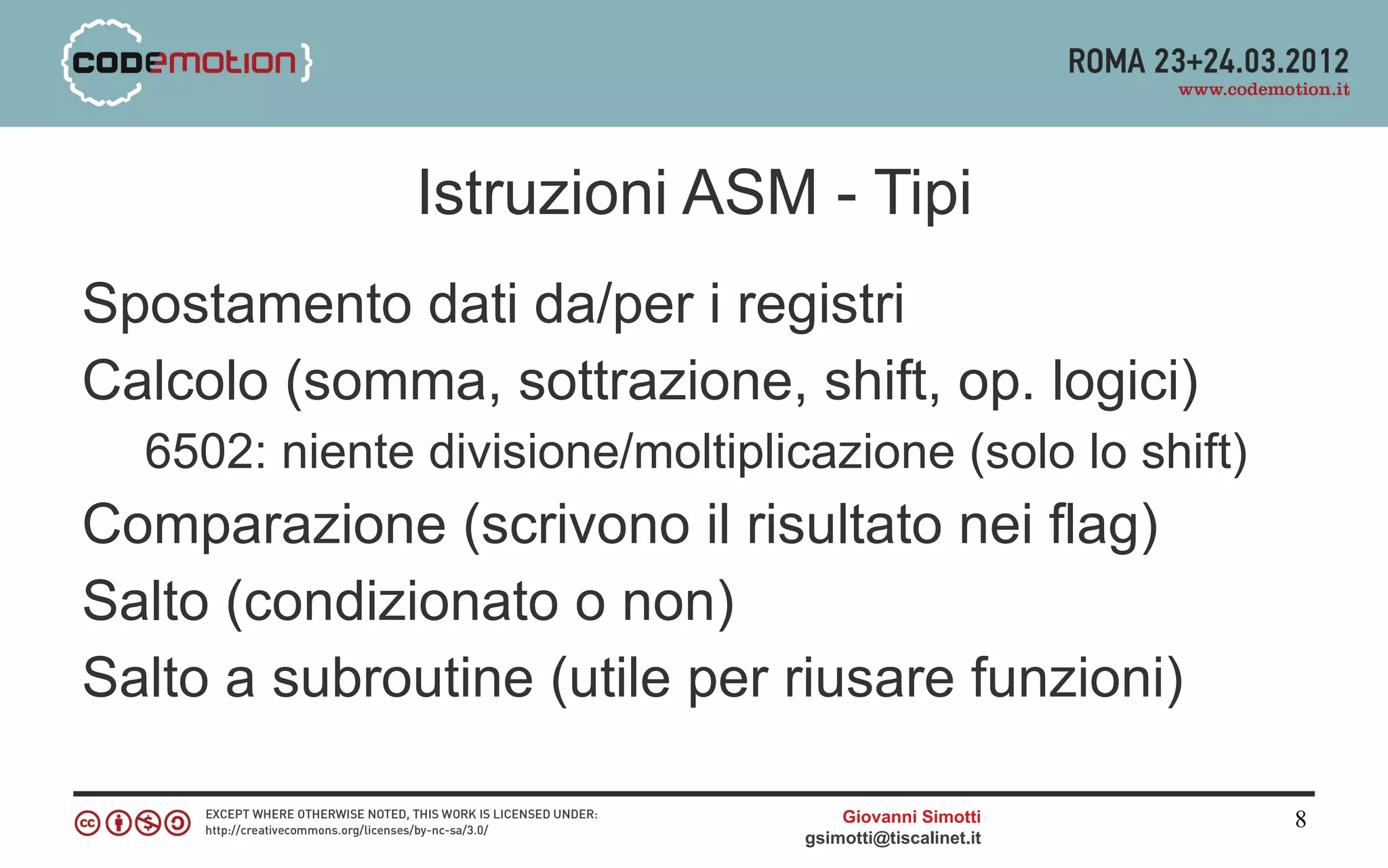 Istruzioni ASM - Tipi
Spostamento dati da/per i registri
Calcolo (somma, sottrazione, shift, op. logici)
  6502: niente divisione/moltiplicazione (solo lo shift)
Comparazione (scrivono il risultato nei flag)
Salto (condizionato o non)
Salto a subroutine (utile per riusare funzioni)

                                      Giovanni Simotti     8
                                  gsimotti@tiscalinet.it
 