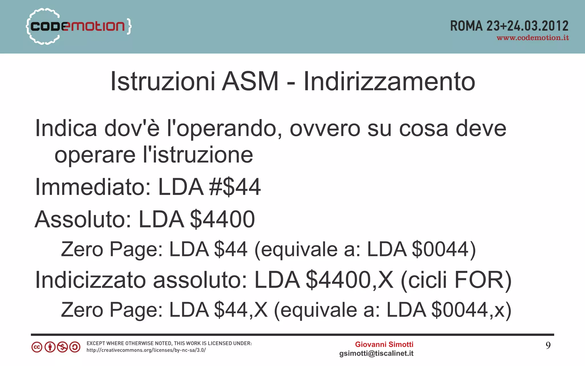 Istruzioni ASM - Indirizzamento
Indica dov'è l'operando, ovvero su cosa deve
  operare l'istruzione
Immediato: LDA #$44
Assoluto: LDA $4400
  Zero Page: LDA $44 (equivale a: LDA $0044)
Indicizzato assoluto: LDA $4400,X (cicli FOR)
  Zero Page: LDA $44,X (equivale a: LDA $0044,x)
                                  Giovanni Simotti     9
                              gsimotti@tiscalinet.it
 