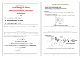 Bernard Espinasse – Rétropropagation du gradiant dans les réseaux neuromimétiques - 2008 1
Apprentissage par
rétropropagation du gradient
de
réseaux neuromimétiques multi-couches
Bernard ESPINASSE
2008
1 - formalisation mathématique
2 - implémentation dans BP de PDP
3 - un exemple complet: le XOR
Bernard Espinasse – Rétropropagation du gradiant dans les réseaux neuromimétiques - 2008 2
Type de réseau neuromimétique
- Réseau d'automates structurés en couches :
- premiere couche (indice 0) reçoit des entrées,
- la dernière (indice n), couche de décision, produit les sorties.
- couches intermédiaires: couches cachées
- Connexions :
- seules connections possibles: relient une couche à une couche d'indice supérieur
- pas de connexions intra-couches
En se limitant à des couches à 1 dimension, exemple d'un tel réseau à 3 couches:
(Rétine)
couche d'entrée
couche cachée
couche de sortie
(il peut y avoir plusieurs couches cachées)
Bernard Espinasse – Rétropropagation du gradiant dans les réseaux neuromimétiques - 2008 3
Modèle de cellule
Chaque cellule i du réseau calcule sa sortie (output) oi comme une fonction
différentielle f (fonction d'activation) de la somme pondérée Ai de ses entrées oj
en provenance des cellules j de la couche précédente:
j i
Wij
oi = f(Ai) avec Ai = ∑j wij oj
où wij est le poids de la connexion de la cellule j vers la cellule i.
- fonctions d'activation choisies sont en général des fonctions de type sigmoïde :
+a
-a
Bernard Espinasse – Rétropropagation du gradiant dans les réseaux neuromimétiques - 2008 4
Le modèle de d'automate retenu est le suivant:
....
cellule i
1
2
3
j
wi1
wi2
wi3
wij
j
i wij
entrées
cellules couche
précédente
vers
cellules couche
suivante
sommation
fonction d'activation
Θi
avec Θi = seuil de la fonction d'activation du neurone i encore appelé biaisi .
 