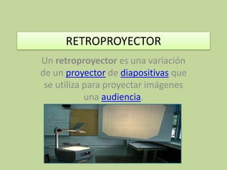 RETROPROYECTOR Un retroproyector es una variación de un proyector de diapositivas que se utiliza para proyectar imágenes una audiencia. 