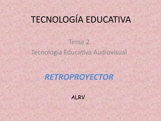 TECNOLOGÍA EDUCATIVA

            Tema 2
Tecnología Educativa Audiovisual


    RETROPROYECTOR

             ALRV
 