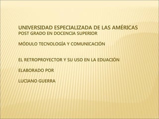 UNIVERSIDAD ESPECIALIZADA DE LAS AMÉRICAS
POST GRADO EN DOCENCIA SUPERIOR

MÓDULO TECNOLOGÍA Y COMUNICACIÓN


EL RETROPROYECTOR Y SU USO EN LA EDUACIÓN

ELABORADO POR

LUCIANO GUERRA
 