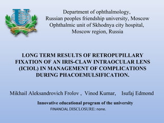 Department of ophthalmology,
               Russian peoples friendship university, Moscow
                Ophthalmic unit of Skhodnya city hospital,
                          Moscow region, Russia



     LONG TERM RESULTS OF RETROPUPILLARY
  FIXATION OF AN IRIS-CLAW INTRAOCULAR LENS
   (ICIOL) IN MANAGEMENT OF COMPLICATIONS
         DURING PHACOEMULSIFICATION.


Mikhail Aleksandrovich Frolov , Vinod Kumar,         Isufaj Edmond
           Innovative educational program of the university
                 FINANCIAL DISCLOSURE: none.
 