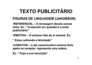 TEXTO PUBLICITÁRIO
FIGURAS DE LINGUAGEM (JAKOBSON)
•REFERENCIAL – A mensagem denota coisas
reais. Ex. “ O assunto em questão é o texto
publicitário”
•EMOTIVA – O emissor fala de si mesmo. Ex.
“ Estou sofrendo a felicidade”
•CONATIVA – o ato comunicativo externa forte
apelo ao receptor, representa uma ordem.
Ex. “ Faça a sua inscrição”
                                               10
 