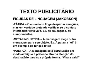 TEXTO PUBLICITÁRIO
FIGURAS DE LINGUAGEM (JAKOBSON)
•FÁTICA – O enunciado finge despertar emoções,
mas em verdade pretende verificar se o contato
interlocutor está vivo. Ex. as saudações, os
cumprimentos.
•METALINGÜÍSTICA – A mensagem elege outra
mensagem para seu objeto. Ex. A palavra “oi” é
um exemplo de função fática
•POÉTICA – A Mensagem está estruturada em
modo ambíguo e pretende atrair a atenção do
destinatário para sua própria forma. “Viva a vaia!”
                                                  11
 