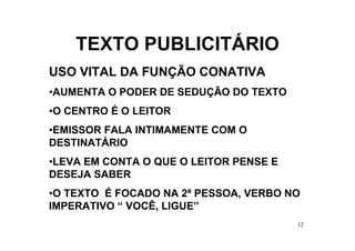 TEXTO PUBLICITÁRIO
USO VITAL DA FUNÇÃO CONATIVA
•AUMENTA O PODER DE SEDUÇÃO DO TEXTO
•O CENTRO É O LEITOR
•EMISSOR FALA INTIMAMENTE COM O
DESTINATÁRIO
•LEVA EM CONTA O QUE O LEITOR PENSE E
DESEJA SABER
•O TEXTO É FOCADO NA 2ª PESSOA, VERBO NO
IMPERATIVO “ VOCÊ, LIGUE”
                                        12
 