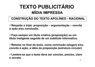 TEXTO PUBLICITÁRIO
                 MÍDIA IMPRESSA
 CONSTRUÇÃO DO TEXTO APOLÍNEO - RACIONAL

  Respeite o tripé: proposição – argumentação – convite
à ação e/ou conclusão.

   Faça sempre um título criativo (proposição) ou um
título instigante seguido de um subtítulo informativo.

 Retome no final do texto, como conclusão (slogan) e/ou
convite à ação, a idéia da proposição (estrutura circular)

  Lembre-se que o texto deve ser conciso, preciso, claro
e correto.
                                                         15
 