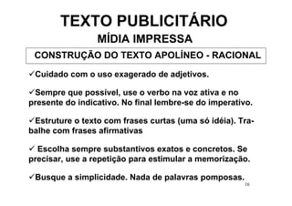 TEXTO PUBLICITÁRIO
                 MÍDIA IMPRESSA
 CONSTRUÇÃO DO TEXTO APOLÍNEO - RACIONAL
 Cuidado com o uso exagerado de adjetivos.

 Sempre que possível, use o verbo na voz ativa e no
presente do indicativo. No final lembre-se do imperativo.

 Estruture o texto com frases curtas (uma só idéia). Tra-
balhe com frases afirmativas

  Escolha sempre substantivos exatos e concretos. Se
precisar, use a repetição para estimular a memorização.

 Busque a simplicidade. Nada de palavras pomposas.
                                                      16
 