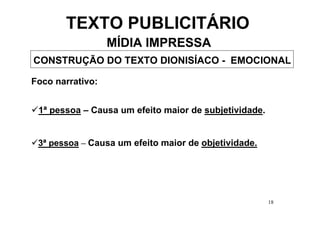 TEXTO PUBLICITÁRIO
                  MÍDIA IMPRESSA
CONSTRUÇÃO DO TEXTO DIONISÍACO - EMOCIONAL

Foco narrativo:


 1ª pessoa – Causa um efeito maior de subjetividade.


 3ª pessoa – Causa um efeito maior de objetividade.




                                                       18
 
