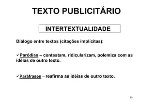 TEXTO PUBLICITÁRIO

              INTERTEXTUALIDADE
Diálogo entre textos (citações implícitas):


  Paródias – contestam, ridicularizam, polemiza com as
idéias de outro texto.


 Paráfrases – reafirma as idéias de outro texto.



                                                    19
 