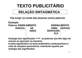 TEXTO PUBLICITÁRIO
         RELAÇÃO SINTAGMÁTICA
 Faz surgir na mente das pessoas outras palavras
Exemplo:
Palavra: ENSIN AMENTO                    ENSINA MENTO
      RADICAL       AR                  ARMA (SUFIXO)
                    AMOS             DESFIGURA
                                          ELE

Analogia dos significados        as palavras que têm algo em
comum se associam na memória.
A parte significativa no texto publicitário contemporâneo é
meio de relações associativas, sobretudo aquelas por
analogia dos significados.
                                                          21
 