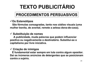 TEXTO PUBLICITÁRIO
    PROCEDIMENTOS PERSUASIVOS
 Os Estereótipos
 São fórmulas consagradas, tanto nos códios visuais (uma
mulher bonita, de avental, remete a zelosa dona-de-casa).

  Substituição de nomes
  A publicidade, muda palavras que podem influenciar
positiva ou negativamente o destinatário. Substitui-se o
capitalismo por livre iniciativa.

  Criação de inimigos
 É fundamental estar sempre em luta contra algum opositor.
Daí os inúmeros anúncios de detergentes que se posicionam
contra a sujeira.
                                                           24
 
